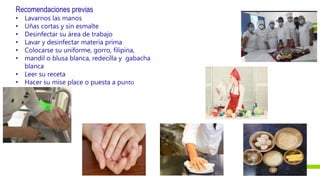 Recomendaciones previas
• Lavarnos las manos
• Uñas cortas y sin esmalte
• Desinfectar su área de trabajo
• Lavar y desinfectar materia prima
• Colocarse su uniforme, gorro, filipina,
• mandil o blusa blanca, redecilla y gabacha
blanca
• Leer su receta
• Hacer su mise place o puesta a punto
 
