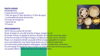 PASTA CHOUX
INGREDIENTES
5 tazas de harina suave
1 litro de agua (½ litro de leche y ½ litro de agua)
1 cucharadita de polvo de hornear
10 onzas de margarina
1 pizca de sal
12 huevos
PROCEDIMIENTO
Cernir harina y polvo de hornear
Poner al fuego en una olla la leche, el agua, margarina, sal
Al romper hervor se agrega la harina y el polvo de hornear juntos de golpe.
Se forma una bola se le baja el fuego y se deja cocinar por unos 5 minutos.
Pasar a un recipiente donde se pueda enfriar y luego agregarle los huevos
uno a uno batiendo muy fuerte hasta darle una consistencia adecuada.
Con esta masa puede preparar relámpagos, repollos, profiteroles y buñuelos.
En una manga se agrega la masa cocida y en una lata se hace la forma que desee.
Los puede rellenar salidos del horno con crema pastelera.
 