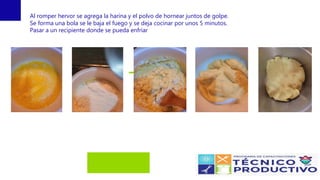 Al romper hervor se agrega la harina y el polvo de hornear juntos de golpe.
Se forma una bola se le baja el fuego y se deja cocinar por unos 5 minutos.
Pasar a un recipiente donde se pueda enfriar
 