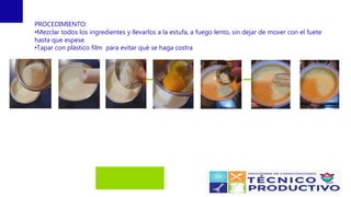 PROCEDIMIENTO:
•Mezclar todos los ingredientes y llevarlos a la estufa, a fuego lento, sin dejar de mover con el fuete
hasta que espese.
•Tapar con plástico film para evitar qué se haga costra
 