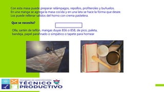 Con esta masa puede preparar relámpagos, repollos, profiteroles y buñuelos.
En una manga se agrega la masa cocida y en una lata se hace la forma que desee.
Los puede rellenar salidos del horno con crema pastelera.
Que se necesita?
Olla, sartén de teflón, mangas duyas 856 o 858, de pico, paleta,
bandeja, papel parafinado o simpático o tapete para hornear
 