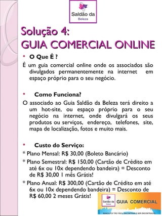 Solução 4:
GUIA COMERCIAL ONLINE
 O Que É ?
É um guia comercial online onde os associados são
  divulgados permanentemente na internet em
  espaço próprio para o seu negócio.

   Como Funciona?
O associado ao Guia Saldão da Beleza terá direito a
  um hot-site, ou espaço próprio para o seu
  negócio na internet, onde divulgará os seus
  produtos ou serviços, endereço, telefones, site,
  mapa de localização, fotos e muito mais.

    Custo do Serviço:
* Plano Mensal: R$ 30,00 (Boleto Bancário)
* Plano Semestral: R$ 150,00 (Cartão de Crédito em
   até 6x ou 10x dependendo bandeira) = Desconto
   de R$ 30,00 1 mês Grátis!
* Plano Anual: R$ 300,00 (Cartão de Crédito em até
   6x ou 10x dependendo bandeira) = Desconto de
   R$ 60,00 2 meses Grátis!
 