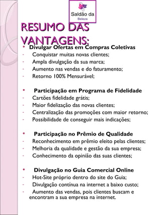 RESUMO DAS
VANTAGENS:
Divulgar Ofertas em Compras Coletivas
-    Conquistar muitas novas clientes;
-    Ampla divulgação da sua marca;
-    Aumento nas vendas e do faturamento;
-    Retorno 100% Mensurável;

     Participação em Programa de Fidelidade
-    Cartões fidelidade grátis;
-    Maior fidelização das novas clientes;
-    Centralização das promoções com maior retorno;
-    Possibilidade de conseguir mais indicações;

    Participação no Prêmio de Qualidade
-    Reconhecimento em prêmio eleito pelas clientes;
-    Melhoria da qualidade e gestão da sua empresa;
-    Conhecimento da opinião das suas clientes;

     Divulgação no Guia Comercial Online
-    Hot-Site próprio dentro do site do Guia;
-    Divulgação contínua na internet a baixo custo;
-    Aumento das vendas, pois clientes buscam e
    encontram a sua empresa na internet.
 