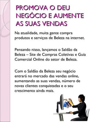 PROMOVA O DEU
NEGÓCIO E AUMENTE
AS SUAS VENDAS
Na atualidade, muita gente compra
produtos e serviços de Beleza na internet.

Pensando nisso, lançamos o Saldão da
Beleza – Site de Compras Coletivas e Guia
Comercial Online do setor de Beleza.

Com o Saldão da Beleza seu negócio
entrará no mercado das vendas online,
aumentando as suas vendas, número de
novas clientes conquistadas e o seu
crescimento ainda mais.
 