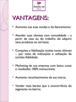 VANTAGENS:
   Aumento nas suas vendas e do faturamento;

   Atender suas clientes com comodidade – a
    partir de casa ou do trabalho ela adquire
    seus produtos ou serviços;

   Conquista e fidelização muitas novas clientes
    – por meio de indicações e utilização de
    cartões fidelidade;

   Marketing de sua empresa com baixo custo
    e resultados 100% mensuráveis;

   Aumenta reconhecimento da sua marca;

   Vender mais barato que a concorrência do
    segmento no bairro;
 