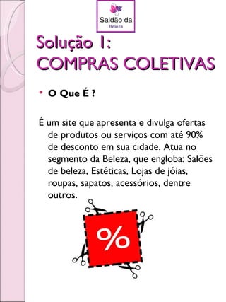 Solução 1:
COMPRAS COLETIVAS
   O Que É ?

É um site que apresenta e divulga ofertas
  de produtos ou serviços com até 90%
  de desconto em sua cidade. Atua no
  segmento da Beleza, que engloba: Salões
  de beleza, Estéticas, Lojas de jóias,
  roupas, sapatos, acessórios, dentre
  outros.
 