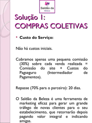 Solução 1:
COMPRAS COLETIVAS
   Custo do Serviço:

Não há custos iniciais.

Cobramos apenas uma pequena comissão
 (30%) sobre cada venda realizada =
 Comissão do site + Custos do
 Pagseguro      (Intermediador    de
 Pagamentos).

Repasse (70% para o parceiro): 20 dias.

O Saldão da Beleza é uma ferramenta de
 marketing eficaz para gerar um grande
 tráfego de novas clientes para o seu
 estabelecimento, que retornarão depois
 pagando valor integral e indicando
 amigas.
 