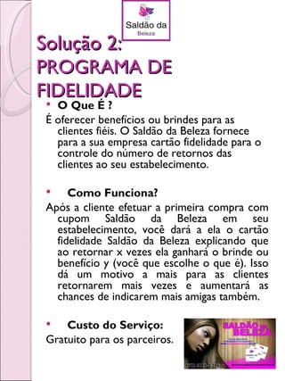 Solução 2:
PROGRAMA DE
FIDELIDADE
  O Que É ?
 É oferecer benefícios ou brindes para as
   clientes fiéis. O Saldão da Beleza fornece
   para a sua empresa cartão fidelidade para o
   controle do número de retornos das
   clientes ao seu estabelecimento.

     Como Funciona?
 Após a cliente efetuar a primeira compra com
   cupom Saldão da Beleza em seu
   estabelecimento, você dará a ela o cartão
   fidelidade Saldão da Beleza explicando que
   ao retornar x vezes ela ganhará o brinde ou
   benefício y (você que escolhe o que é). Isso
   dá um motivo a mais para as clientes
   retornarem mais vezes e aumentará as
   chances de indicarem mais amigas também.

    Custo do Serviço:
 Gratuito para os parceiros.
 