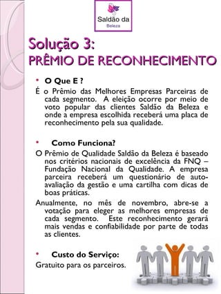 Solução 3:
PRÊMIO DE RECONHECIMENTO
  O Que É ?
 É o Prêmio das Melhores Empresas Parceiras de
   cada segmento. A eleição ocorre por meio de
   voto popular das clientes Saldão da Beleza e
   onde a empresa escolhida receberá uma placa de
   reconhecimento pela sua qualidade.

    Como Funciona?
 O Prêmio de Qualidade Saldão da Beleza é baseado
   nos critérios nacionais de excelência da FNQ –
   Fundação Nacional da Qualidade. A empresa
   parceira receberá um questionário de auto-
   avaliação da gestão e uma cartilha com dicas de
   boas práticas.
 Anualmente, no mês de novembro, abre-se a
   votação para eleger as melhores empresas de
   cada segmento. Este reconhecimento gerará
   mais vendas e confiabilidade por parte de todas
   as clientes.

    Custo do Serviço:
 Gratuito para os parceiros.
 