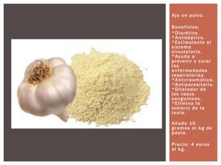 Ajo en polvo.
Beneficios:
*Diurético.
*Antiséptico.
*Estimulante el
sistema
circulatorio.
*Ayuda a
prevenir y curar
las
enfermedades
respiratorias.
*Antirreumático.
*Antiparasitario.
*Dilatador de
los vasos
sanguíneos.
*Elimina la
lombriz de la
tenia.
Añado 10
gramos al kg de
pasta.
Precio: 4 euros
el kg.
 