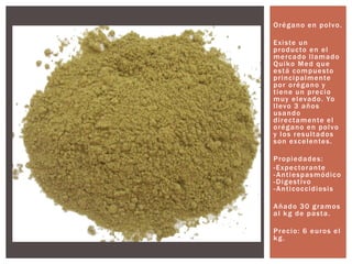 Orégano en polvo.
Existe un
producto en el
mercado llamado
Quiko Med que
está compuesto
principalmente
por orégano y
tiene un precio
muy elevado. Yo
llevo 3 años
usando
directamente el
orégano en polvo
y los resultados
son excelentes.
Propiedades:
-Expectorante
-Antiespasmódico
-Digestivo
-Anticoccidiosis
Añado 30 gramos
al kg de pasta.
Precio: 6 euros el
kg.
 