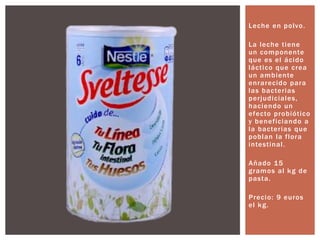 Leche en polvo.
La leche tiene
un componente
que es el ácido
láctico que crea
un ambiente
enrarecido para
las bacterias
perjudiciales,
haciendo un
efecto probiótico
y beneficiando a
la bacterias que
poblan la flora
intestinal.
Añado 15
gramos al kg de
pasta.
Precio: 9 euros
el kg.
 
