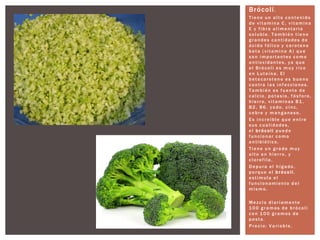 Brócoli.
T i ene un a l to co nteni do
de vi tamina C, vi tamina
E y fi bra a l i mentaria
so l uble. T a mbi én ti ene
g ra ndes ca nti dades de
á ci do fó l i co y ca roteno
beta (vi tamina A) que
so n i m portantes co mo
a ntioxidantes, ya que
el Bró col i es m uy ri co
en Luteína. El
beta caroteno es bueno
co ntra l a s i nfecciones.
T a mbi én es fuente de
ca l cio, po tasio, fó sforo,
hi erro, vi taminas B1 ,
B2 , B6 , yo do, ci nc,
co bre y m anganeso.
Es i ncreíbl e que entre
sus cuali dades,
el b rócoli puede
funcionar co mo
a nti bióti co.
T i ene un g ra do m uy
a l to en hi erro, y
cl o rofi la.
D epura el hí g a do,
porque el b rócoli,
esti mula el
funcionami ento del
m i smo.
Mezclo di a riamente
1 0 0 g ra mos de bró coli
co n 1 0 0 g ra mos de
pasta.
Precio: V a riable.
 