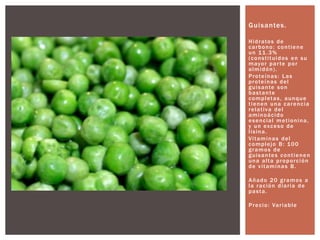 Guisantes.
Hidratos de
carbono: contiene
un 11.3%
(constituidos en su
mayor parte por
almidón).
Proteínas: Las
proteínas del
guisante son
bastante
completas, aunque
tienen una carencia
relativa del
aminoácido
esencial metionina,
y un exceso de
lisina.
Vitaminas del
complejo B: 100
gramos de
guisantes contienen
una alta proporción
de vitaminas B.
Añado 20 gramos a
la ración diaria de
pasta.
Precio: Variable
 