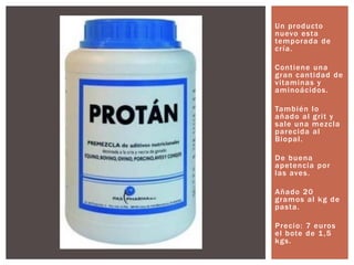 Un producto
nuevo esta
temporada de
cría.
Contiene una
gran cantidad de
vitaminas y
aminoácidos.
También lo
añado al grit y
sale una mezcla
parecida al
Biopal.
De buena
apetencia por
las aves.
Añado 20
gramos al kg de
pasta.
Precio: 7 euros
el bote de 1,5
kgs.
 