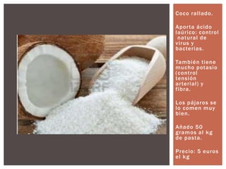 Coco rallado.
Aporta ácido
laúrico: control
natural de
virus y
bacterias.
También tiene
mucho potasio
(control
tensión
arterial) y
fibra.
Los pájaros se
lo comen muy
bien.
Añado 50
gramos al kg
de pasta.
Precio: 5 euros
el kg
 