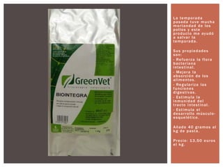 La temporada
pasada tuve mucha
mortandad de los
pollos y este
producto me ayudó
a salvar la
temporada.
Sus propiedades
son:
- Refuerza la flora
bacteriana
intestinal.
- Mejora la
absorción de los
alimentos.
- Regulariza las
funciones
digestivas.
- Estimula la
inmunidad del
tracto intestinal.
- Estimula el
desarrollo músculo-
esquelético.
Añado 40 gramos al
kg de pasta.
Precio: 13,50 euros
el kg.
 