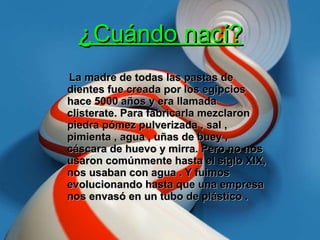 ¿Cuándo nací? La madre de todas las pastas de dientes fue creada por los egipcios hace 5000 años y era llamada clisterate. Para fabricarla mezclaron piedra pómez pulverizada , sal , pimienta , agua , uñas de buey , cáscara de huevo y mirra. Pero no nos usaron comúnmente hasta el siglo XIX, nos usaban con agua . Y fuimos evolucionando hasta que una empresa nos envasó en un tubo de plástico . 