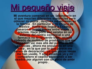 Mi pequeño viaje   Mi aventura comenzó en un  laboratorio en el que mezclan diferentes sustancias para obtener mi pasta , después me envasan en la fábrica . En particular a mi en una de México . Hasta que llegué a España pasaron 6 largos meses entre viajes , y precios. Hace poco aún estaba en un estante del centro comercial o una farmacia no lo recuerdo bien , estaba rodeado de multitud de productos que me impedían ver mas allá del pasillo de las especias , ahora me encuentro en una casa , en la que por lo que parece me tienen de decoración , ya que pocas veces me han usado. Y aquí estamos yo y mi compañero el cepillo esperando a ser usados por alguien con un poco de amor propio .  