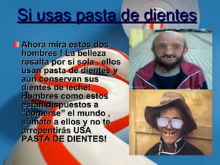 Si usas pasta de dientes Ahora mira estos dos hombres ! La belleza resalta por si sola , ellos usan pasta de dientes y aún conservan sus dientes de leche! Hombres como estos están dispuestos a “comerse” el mundo , súmate a ellos y no te arrepentirás USA PASTA DE DIENTES! 