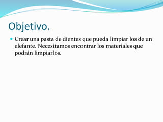 Objetivo.
 Crear una pasta de dientes que pueda limpiar los de un
elefante. Necesitamos encontrar los materiales que
podrán limpiarlos.
 
