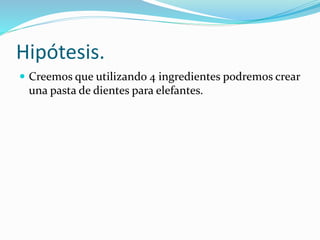 Hipótesis.
 Creemos que utilizando 4 ingredientes podremos crear
una pasta de dientes para elefantes.
 