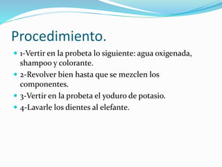 Procedimiento.
 1-Vertir en la probeta lo siguiente: agua oxigenada,
shampoo y colorante.
 2-Revolver bien hasta que se mezclen los
componentes.
 3-Vertir en la probeta el yoduro de potasio.
 4-Lavarle los dientes al elefante.
 