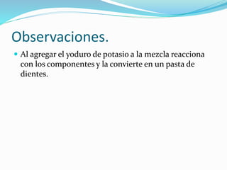 Observaciones.
 Al agregar el yoduro de potasio a la mezcla reacciona
con los componentes y la convierte en un pasta de
dientes.
 