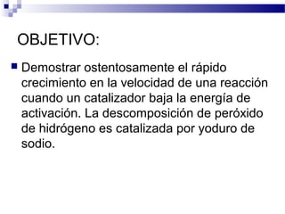 OBJETIVO: 
 Demostrar ostentosamente el rápido 
crecimiento en la velocidad de una reacción 
cuando un catalizador baja la energía de 
activación. La descomposición de peróxido 
de hidrógeno es catalizada por yoduro de 
sodio. 
 