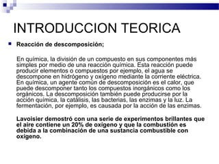 INTRODUCCION TEORICA 
 Reacción de descomposición; 
En química, la división de un compuesto en sus componentes más 
simples por medio de una reacción química. Esta reacción puede 
producir elementos o compuestos por ejemplo, el agua se 
descompone en hidrógeno y oxígeno mediante la corriente eléctrica. 
En química, un agente común de descomposición es el calor, que 
puede descomponer tanto los compuestos inorgánicos como los 
orgánicos. La descomposición también puede producirse por la 
acción química, la catálisis, las bacterias, las enzimas y la luz. La 
fermentación, por ejemplo, es causada por la acción de las enzimas. 
Lavoisier demostró con una serie de experimentos brillantes que 
el aire contiene un 20% de oxígeno y que la combustión es 
debida a la combinación de una sustancia combustible con 
oxígeno. 
 