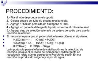 PROCEDIMIENTO: 
1.- Fija el tubo de prueba en el soporte. 
2.- Coloca debajo del tubo de prueba una bandeja. 
3.- Agrega 125ml de peróxido de hidrógeno al 30%. 
4.- Agrega un poco de detergente líquido junto con el colorante azul. 
5.- Agrega algo de solución saturada de yoduro de sodio para que la 
reacción se efectúe. 
 El mecanismo para que el yodo catalice la reacción es el siguiente: 
 H2O2(aq) + I-1  IO-(aq) + H2O(l) 
 H2O2(aq) + IO -  H2O(l) + O2(g) + I-(aq) 
 2H2O2(aq)  2H2O(l) + O2(g) 
La importancia para el efecto de catalización es la velocidad de 
reacción, porque el peróxido de hidrógeno y el detergente no 
reaccionan hasta que es agregado el yoduro de sodio. En eta 
reacción es producido oxígeno y vapor de agua. 
 