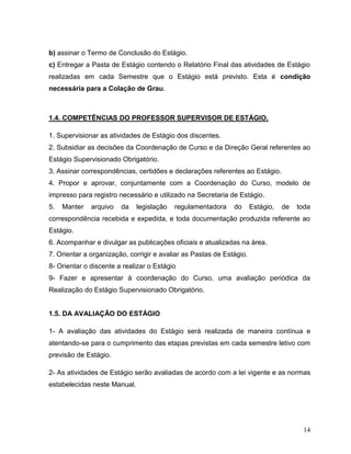 14
b) assinar o Termo de Conclusão do Estágio.
c) Entregar a Pasta de Estágio contendo o Relatório Final das atividades de Estágio
realizadas em cada Semestre que o Estágio está previsto. Esta é condição
necessária para a Colação de Grau.
1.4. COMPETÊNCIAS DO PROFESSOR SUPERVISOR DE ESTÁGIO.
1. Supervisionar as atividades de Estágio dos discentes.
2. Subsidiar as decisões da Coordenação de Curso e da Direção Geral referentes ao
Estágio Supervisionado Obrigatório.
3. Assinar correspondências, certidões e declarações referentes ao Estágio.
4. Propor e aprovar, conjuntamente com a Coordenação do Curso, modelo de
impresso para registro necessário e utilizado na Secretaria de Estágio.
5. Manter arquivo da legislação regulamentadora do Estágio, de toda
correspondência recebida e expedida, e toda documentação produzida referente ao
Estágio.
6. Acompanhar e divulgar as publicações oficiais e atualizadas na área.
7. Orientar a organização, corrigir e avaliar as Pastas de Estágio.
8- Orientar o discente a realizar o Estágio
9- Fazer e apresentar à coordenação do Curso, uma avaliação periódica da
Realização do Estágio Supervisionado Obrigatório.
1.5. DA AVALIAÇÃO DO ESTÁGIO
1- A avaliação das atividades do Estágio será realizada de maneira contínua e
atentando-se para o cumprimento das etapas previstas em cada semestre letivo com
previsão de Estágio.
2- As atividades de Estágio serão avaliadas de acordo com a lei vigente e as normas
estabelecidas neste Manual.
 