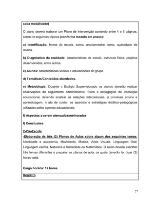 27
cada modalidade)
O aluno deverá elaborar um Plano de Intervenção contendo entre 4 e 6 páginas,
sobre os seguintes tópicos (conforme modelo em anexo):
a) Identificação: Nome da escola, turma, ano/semestre, turno, quantidade de
alunos.
b) Diagnóstico da realidade: características da escola, estrutura física, projetos
desenvolvidos, entre outros.
c) Alunos: características sociais e educacionais do grupo
d) Temáticas/Conteúdos abordados.
e) Metodologia: Durante o Estágio Supervisionado os alunos deverão realizar
observações do seguimento administrativo, físico e pedagógico da instituição
educacional, devendo analisar as relações interpessoais, o processo ensino e
aprendizagem, o ato de cuidar, os aparatos e estratégias didático-pedagógicas
utilizadas pelos agentes educacionais.
f) Aspectos a serem atenuados/melhorados
f) Conclusões
2-Pré-Escola
-Elaboração de três (3) Planos de Aulas sobre algum dos seguintes temas:
Identidade e autonomia, Movimento, Música, Artes Visuais, Linguagem Oral,
Linguagem escrita, Natureza e Sociedade ou Matemática. O aluno deverá escolher
três temas diferentes e preparar os planos de aula, os quais deverão ter duas (2)
horas cada.
Carga horária: 12 horas.
Registro
 