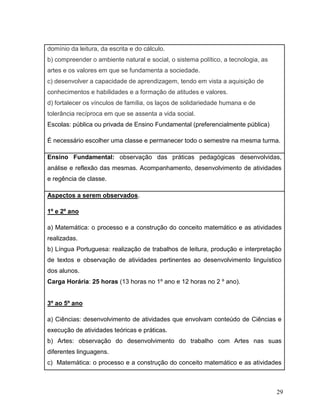29
domínio da leitura, da escrita e do cálculo.
b) compreender o ambiente natural e social, o sistema político, a tecnologia, as
artes e os valores em que se fundamenta a sociedade.
c) desenvolver a capacidade de aprendizagem, tendo em vista a aquisição de
conhecimentos e habilidades e a formação de atitudes e valores.
d) fortalecer os vínculos de família, os laços de solidariedade humana e de
tolerância recíproca em que se assenta a vida social.
Escolas: pública ou privada de Ensino Fundamental (preferencialmente pública)
É necessário escolher uma classe e permanecer todo o semestre na mesma turma.
Ensino Fundamental: observação das práticas pedagógicas desenvolvidas,
análise e reflexão das mesmas. Acompanhamento, desenvolvimento de atividades
e regência de classe.
Aspectos a serem observados.
1º e 2º ano
a) Matemática: o processo e a construção do conceito matemático e as atividades
realizadas.
b) Língua Portuguesa: realização de trabalhos de leitura, produção e interpretação
de textos e observação de atividades pertinentes ao desenvolvimento linguístico
dos alunos.
Carga Horária: 25 horas (13 horas no 1º ano e 12 horas no 2 º ano).
3º ao 5º ano
a) Ciências: desenvolvimento de atividades que envolvam conteúdo de Ciências e
execução de atividades teóricas e práticas.
b) Artes: observação do desenvolvimento do trabalho com Artes nas suas
diferentes linguagens.
c) Matemática: o processo e a construção do conceito matemático e as atividades
 