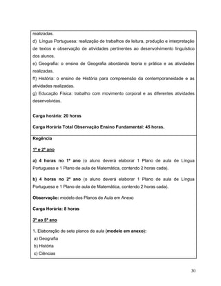 30
realizadas.
d) Língua Portuguesa: realização de trabalhos de leitura, produção e interpretação
de textos e observação de atividades pertinentes ao desenvolvimento linguístico
dos alunos.
e) Geografia: o ensino de Geografia abordando teoria e prática e as atividades
realizadas.
ff) História: o ensino de História para compreensão da contemporaneidade e as
atividades realizadas.
g) Educação Física: trabalho com movimento corporal e as diferentes atividades
desenvolvidas.
Carga horária: 20 horas
Carga Horária Total Observação Ensino Fundamental: 45 horas.
Regência
1º e 2º ano
a) 4 horas no 1º ano (o aluno deverá elaborar 1 Plano de aula de Língua
Portuguesa e 1 Plano de aula de Matemática, contendo 2 horas cada).
b) 4 horas no 2º ano (o aluno deverá elaborar 1 Plano de aula de Língua
Portuguesa e 1 Plano de aula de Matemática, contendo 2 horas cada).
Observação: modelo dos Planos de Aula em Anexo
Carga Horária: 8 horas
3º ao 5º ano
1. Elaboração de sete planos de aula (modelo em anexo):
a) Geografia
b) História
c) Ciências
 