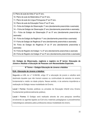 32
9. Plano de aula de Artes 3º ao 5º ano.
10. Plano de aula de Matemática 3º ao 5º ano.
11. Plano de aula de Língua Portuguesa 3º ao 5º ano.
12. Plano de aula de Educação Física 3º ao 5º ano.
13 - Ficha de Estágio de Observação 1º ano (devidamente preenchida e assinada)
14 – Ficha de Estágio de Observação 2º ano (devidamente preenchida e assinada)
15 – Ficha de Estágio de Observação 3º ao 5º ano (devidamente preenchida e
assinada)
16 - Ficha de Estágio de Regência 1º ano (devidamente preenchida e assinada)
17- Ficha de Estágio de Regência 2º ano (devidamente preenchida e assinada)
18- Ficha de Estágio de Regência 3º ao 5º ano (devidamente preenchida e
assinada)
19. Ficha de Registro de Estágio 1 e 2º ano (devidamente preenchida e assinada
20- Ficha de Registro de Estágio 3º ao 5º ano (devidamente preenchida e assinada)
3.2. Estágio de Observação, regência e registro no 6º termo: Educação de
Jovens e Adultos e Educação de Pessoas com Necessidades Especiais.
6º Termo – Estágio Educação de Jovens e Adultos
EJA - Educação de Jovens e Adultos:
Segundo a LDB, lei n.º 9.394/96, artigo 37 a educação de jovens e adultos será
destinada àqueles que não tiveram acesso ou continuidade de estudos no ensino
fundamental e médio na idade própria. Nesse sentido, é de extrema importância a
realização do Estágio nessa modalidade de Ensino.
Local / Forma: Escolas públicas ou privadas da Educação Infantil e/ou Ensino
Fundamental (preferencialmente pública).
Local / Forma: O Estágio será realizado através de uma pesquisa científica
envolvendo os agentes ligados ao EJA e/ou materiais pedagógicos e procedimentos
metodológicos adotados pelos professores dessa modalidade de ensino.
 
