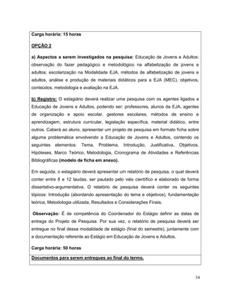 34
Carga horária: 15 horas
OPÇÃO 2
a) Aspectos a serem investigados na pesquisa: Educação de Jovens e Adultos:
observação do fazer pedagógico e metodológico na alfabetização de jovens e
adultos; escolarização na Modalidade EJA, métodos de alfabetização de jovens e
adultos, análise e produção de materiais didáticos para a EJA (MEC), objetivos,
conteúdos, metodologia e avaliação na EJA.
b) Registro: O estagiário deverá realizar uma pesquisa com os agentes ligados a
Educação de Jovens e Adultos, podendo ser: professores, alunos da EJA, agentes
de organização e apoio escolar, gestores escolares, métodos de ensino e
aprendizagem, estrutura curricular, legislação específica, material didático, entre
outros. Caberá ao aluno, apresentar um projeto de pesquisa em formato ficha sobre
alguma problemática envolvendo a Educação de Jovens e Adultos, contendo os
seguintes elementos: Tema, Problema, Introdução, Justificativa, Objetivos,
Hipóteses, Marco Teórico, Metodologia, Cronograma de Atividades e Referências
Bibliográficas (modelo de ficha em anexo).
Em seguida, o estagiário deverá apresentar um relatório de pesquisa, o qual deverá
conter entre 8 e 12 laudas, ser pautado pelo viés científico e elaborado de forma
dissertativo-argumentativa. O relatório de pesquisa deverá conter os seguintes
tópicos: Introdução (abordando apresentação do tema e objetivos), fundamentação
teórica, Metodologia utilizada, Resultados e Considerações Finais.
Observação: É de competência do Coordenador do Estágio definir as datas de
entrega do Projeto de Pesquisa. Por sua vez, o relatório de pesquisa deverá ser
entregue no final dessa modalidade de estágio (final do semestre), juntamente com
a documentação referente ao Estágio em Educação de Jovens e Adultos.
Carga horária: 50 horas
Documentos para serem entregues ao final do termo.
 