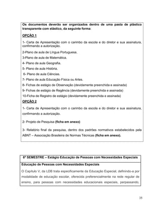 35
Os documentos deverão ser organizados dentro de uma pasta de plástico
transparente com elástico, da seguinte forma:
OPÇÃO 1
1- Carta de Apresentação com o carimbo da escola e do diretor e sua assinatura,
confirmando a autorização.
2-Plano de aula de Língua Portuguesa.
3-Plano de aula de Matemática.
4- Plano de aula Geografia.
5- Plano de aula História.
6- Plano de aula Ciências.
7- Plano de aula Educação Física ou Artes.
8- Fichas de estágio de Observação (devidamente preenchida e assinada)
9- Fichas de estágio de Regência (devidamente preenchida e assinada)
10-Ficha de Registro de estágio (devidamente preenchida e assinada)
OPÇÃO 2
1- Carta de Apresentação com o carimbo da escola e do diretor e sua assinatura,
confirmando a autorização.
2- Projeto de Pesquisa (ficha em anexo)
3- Relatório final da pesquisa, dentro dos padrões normativos estabelecidos pela
ABNT – Associação Brasileira de Normas Técnicas (ficha em anexo).
6º SEMESTRE – Estágio Educação de Pessoas com Necessidades Especiais
Educação de Pessoas com Necessidades Especiais
O Capítulo V, da LDB trata especificamente da Educação Especial, definindo-a por
modalidade de educação escolar, oferecida preferencialmente na rede regular de
ensino, para pessoas com necessidades educacionais especiais, perpassando,
 