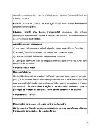36
segundo essa orientação, todos os níveis de ensino, desde a Educação Infantil até
o Ensino Superior.
Escolas: pública ou privada de Educação Infantil e/ou Ensino Fundamental
(preferencialmente pública)
Educação Infantil e/ou Ensino Fundamental: observação das práticas
pedagógicas desenvolvidas, análise e reflexão das mesmas. Acompanhamento e
desenvolvimento de atividades.
Aspectos a serem observados
a) o processo de integração e inclusão dos alunos com Necessidades Especiais.
b) as condições materiais e os recursos oferecidos para estes alunos.
c) Caracterização dos Alunos com Necessidades Especiais.
d) Condições e estrutura física e pedagógica oferecida pela escola aos alunos com
necessidades especiais
Carga horária: 35 horas
Registro/Relatório.
O estagiário deverá iniciar o registro do Estágio no momento em que este se inicia,
para que informações necessárias não sejam esquecidas e para que também não
ocorra acúmulo de trabalho para o último semestre, quando será exigida a entrega
do Memorial. O aluno deverá registrar as atividades realizadas para a
produção do relatório de pesquisa, o qual deverá conter de 4 a 6 páginas.
Carga Horária: 15 horas.
Documentos para serem entregues ao final do Semestre
Os documentos deverão ser organizados dentro de uma pasta fina de plástico
transparente com elástico, da seguinte forma:
 