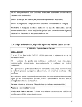 37
1-Carta de Apresentação (com o carimbo da escola e do diretor e sua assinatura,
confirmando a autorização).
2-Ficha de Estágio de Observação (devidamente preenchida e assinada)
3-Ficha de Registro de Estágio (assinada pelo aluno e coordenador do Estágio).
4-Relatório de Pesquisa abordando cada um dos aspectos observados. Deverá
analisar a realidade da escola e apontar sugestões para a melhoria/dinamização do
trabalho com Pessoas com Necessidades Especiais.
3.3. Estágio de Observação, regência e registro no 7º termo: Gestão Escolar.
7º TERMO – Estágio Gestão Escolar
Gestão Escolar
O artigo 5º da Resolução CNE/CP 1/2006 prevê que o egresso do curso de
Pedagogia deverá:
XII – participar da gestão das instituições contribuindo para elaboração,
implementação, coordenação, acompanhamento e avaliação do projeto
pedagógico;
XIII – participar da gestão das instituições planejando, executando, acompanhando
e avaliando projetos e programas educacionais, em ambientes escolares e não
escolares;
XVI – estudar, aplicar criticamente as diretrizes curriculares e outras determinações
legais que lhe caiba implantar, executar, avaliar e encaminhar o resultado de sua
avaliação às instâncias competentes.
Escolas: pública ou privada de Educação Infantil (preferencialmente pública)
Aspectos a serem observados:
-Projetos de Gestão escolar: Observar e reconhecer os processos e projetos de
gestão desenvolvidos pela unidade escolar.
 