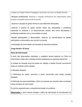 38
-Análise do Projeto Político Pedagógico da Escola com foco na Gestão Escolar.
-Atuação profissional: Observar a atuação profissional dos responsáveis pelos
projetos de gestão educacional da escola.
-observar a atuação do gestor frente as suas diferentes atribuições.
-observar a postura do gestor escolar diante das dificuldades e problemas
existentes no ambiente e no relacionamento escolar, bem como dificuldades e
problemas existentes com a comunidade em geral.
-Gestão participativa e democrática: observar as características da gestão
participativa e democrática que ocorrem na escola.
-participação da comunidade nas tomadas de decisões escolares.
Carga Horária: 25 horas
Plano de Intervenção:
A partir das observações realizadas, o estagiário deverá elaborar um Plano de
Intervenção e Ação para a Gestão Escolar englobando os seguintes elementos:
a) Análise da situação atual da escola em relação a Gestão Escolar (envolvendo
todas as variáveis acima citadas)
b) Situação desejada
c) Definições de ações: caminhos a serem percorridos para atingir situação
desejada
d) Definição de responsabilidades: definir as pessoas que deverão estar envolvidas
nesse processo de intervenção.
E) período esperado para a solução/amenização do problema.
Observação: o aluno deverá entregar o plano de intervenção ao Coordenador de
 