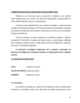 40
4.ORIENTAÇÕES PARA ELABORAÇÃO DO RELATÓRIO FINAL
Relatório é um documento onde se apresenta o resultado de um trabalho
sobre qualquer área e/ou assunto. Os dados são organizados e apresentados de
forma direta facilitando a leitura e a compreensão.
Ao final de cada semestre letivo com previsão de Estágio, o discente deverá
entregar na Secretaria de Estágio, uma Pasta demonstrando as atividades realizadas
no semestre, devidamente documentada e organizada de acordo com as orientações
contidas neste Manual.
Ao final do Estágio, no último semestre com previsão de Estágio, o discente
apresentará o Memorial do Estágio que deverá conter a caracterização detalhada
das instituições escolares onde o Estágio Supervisionado Obrigatório foi realizado,
bem como, as atividades realizadas.
A conclusão do Estágio configurado com a entrega e aprovação do
Memorial do Estágio será condição necessária e indispensável para a Colação
de Grau.
4.1. Estrutura do relatório final
CAPA (modelo em anexo)
FOLHA DE ROSTO (modelo em anexo)
SUMÁRIO (modelo em anexo)
4.2. Introdução
É a primeira impressão que o leitor tem do trabalho, por isso é extremamente
importante. A introdução conterá uma visão geral do Estágio desenvolvido, de tal
 
