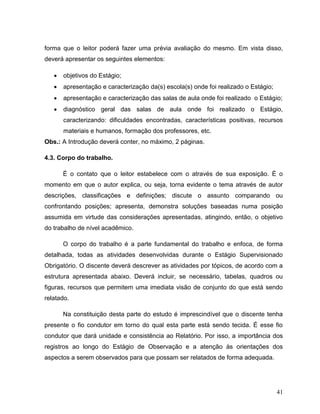 41
forma que o leitor poderá fazer uma prévia avaliação do mesmo. Em vista disso,
deverá apresentar os seguintes elementos:
 objetivos do Estágio;
 apresentação e caracterização da(s) escola(s) onde foi realizado o Estágio;
 apresentação e caracterização das salas de aula onde foi realizado o Estágio;
 diagnóstico geral das salas de aula onde foi realizado o Estágio,
caracterizando: dificuldades encontradas, características positivas, recursos
materiais e humanos, formação dos professores, etc.
Obs.: A Introdução deverá conter, no máximo, 2 páginas.
4.3. Corpo do trabalho.
É o contato que o leitor estabelece com o através de sua exposição. É o
momento em que o autor explica, ou seja, torna evidente o tema através de autor
descrições, classificações e definições; discute o assunto comparando ou
confrontando posições; apresenta, demonstra soluções baseadas numa posição
assumida em virtude das considerações apresentadas, atingindo, então, o objetivo
do trabalho de nível acadêmico.
O corpo do trabalho é a parte fundamental do trabalho e enfoca, de forma
detalhada, todas as atividades desenvolvidas durante o Estágio Supervisionado
Obrigatório. O discente deverá descrever as atividades por tópicos, de acordo com a
estrutura apresentada abaixo. Deverá incluir, se necessário, tabelas, quadros ou
figuras, recursos que permitem uma imediata visão de conjunto do que está sendo
relatado.
Na constituição desta parte do estudo é imprescindível que o discente tenha
presente o fio condutor em torno do qual esta parte está sendo tecida. É esse fio
condutor que dará unidade e consistência ao Relatório. Por isso, a importância dos
registros ao longo do Estágio de Observação e a atenção às orientações dos
aspectos a serem observados para que possam ser relatados de forma adequada.
 