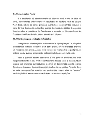 43
4.4. Considerações Finais
É a decorrência do desenvolvimento do corpo do texto. Como tal, deve ser
breve, apresentando sinteticamente os resultados do Relatório Final de Estágio.
Além disso, retoma os pontos principais levantados e desenvolvidos, incluindo o
ponto de vista do discente, indicando o alcance dos resultados obtidos. É necessário
dissertar sobre a importância do Estágio para a formação do futuro professor. As
Considerações Finais deverão conter, no máximo, 2 páginas.
4.5. Orientações para a redação do Trabalho
O segredo da boa redação do texto definitivo é a paragrafação. Os parágrafos
expressam as partes de raciocínio, assim como o texto, em sua totalidade, expressa
um raciocínio mais amplo. A cada ideia nova ou de reforço abre-se parágrafo, de
onde se conclui que seu tamanho não pode ser muito longo, nem muito curto.
Todo e qualquer trabalho deste nível é feito para ser entendido pelo leitor,
independentemente de seu nível de conhecimento técnico sobre o assunto. Quem
escreve está ensinando ou introduzindo a outrem em determinado assunto ou área.
Com isso, a linguagem deve ser impessoal, simples, clara e objetiva. Portanto, deve-
se evitar argumentações emotivas ou sentimentais, frases feitas ou “slogans”,
terminologia técnica em excesso e explicações circulares ou repetições.
 