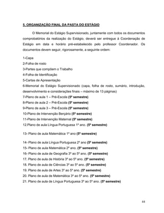 44
5. ORGANIZAÇÃO FINAL DA PASTA DO ESTÁGIO
O Memorial do Estágio Supervisionado, juntamente com todos os documentos
comprobatórios da realização do Estágio, deverá ser entregue à Coordenação de
Estágio em data e horário pré-estabelecido pelo professor Coordenador. Os
documentos devem seguir, rigorosamente, a seguinte ordem:
1-Capa
2-Folha de rosto
3-Partes que compõem o Trabalho
4-Folha de Identificação
5-Cartas de Apresentação
6-Memorial do Estágio Supervisionado (capa, folha de rosto, sumário, introdução,
desenvolvimento e considerações finais – máximo de 13 páginas)
7-Plano de aula 1 – Pré-Escola (5º semestre)
8-Plano de aula 2 – Pré-Escola (5º semestre)
9-Plano de aula 3 – Pré-Escola (5º semestre)
10-Plano de Intervenção Berçário (5º semestre)
11-Plano de Intervenção Maternal (5º semestre)
12.Plano de aula Língua Portuguesa 1º ano. (5º semestre)
13- Plano de aula Matemática 1º ano (5º semestre)
14- Plano de aula Língua Portuguesa 2º ano (5º semestre)
15- Plano de aula Matemática 2º ano. (5º semestre)
16- Plano de aula de Geografia 3º ao 5º ano. (5º semestre)
17. Plano de aula de História 3º ao 5º ano. (5º semestre)
18. Plano de aula de Ciências 3º ao 5º ano. (5º semestre)
19. Plano de aula de Artes 3º ao 5º ano. (5º semestre)
20. Plano de aula de Matemática 3º ao 5º ano. (5º semestre)
21. Plano de aula de Língua Portuguesa 3º ao 5º ano. (5º semestre)
 