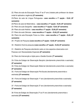 45
22. Plano de aula de Educação Física 3º ao 5º ano (vistado pelo professor da classe
onde foi aplicada a regência) (5º semestre)
23-Plano de aula de Língua Portuguesa– caso escolha a 1º opção - EJA) (6º
semestre)
24-Plano de aula de Matemática. - caso escolha a 1º opção - EJA) (6º semestre)
25- Plano de aula Geografia - caso escolha a 1º opção - EJA) (6º semestre)
26- Plano de aula História - caso escolha a 1º opção - EJA) (6º semestre)
27- Plano de aula Ciências - caso escolha a 1º opção – EJA) (6º semestre)
28- Plano de aula Educação Física ou Artes - caso escolha a 1º opção - EJA) (6º
semestre)
29 - Projeto de Pesquisa (caso escolha a 2º opção - EJA) (6º semestre)
30 - Relatório final da pesquisa (caso escolha a 2º opção - EJA) (6º semestre)
31 - Relatório de Pesquisa abordando cada um dos aspectos observados com
Pessoas com Necessidades Especiais (6º semestre)
32- Plano de Intervenção e Ação para a Gestão Escolar (7º semestre)
33- Ficha de Estágio de Observação Berçário (devidamente preenchida e assinada)
(5º semestre)
34- Ficha de Estágio de Observação Maternal (devidamente preenchida e assinada)
(5º semestre)
35 - Ficha de Estágio de Observação Pré-Escola (devidamente preenchida e
assinada) (5º semestre)
36 - Ficha de Estágio de Observação 1º ano (devidamente preenchida e assinada)
(5º semestre)
37 - Ficha de Estágio de Observação 2º ano (devidamente preenchida e assinada)
(5º semestre)
38 -Ficha de Estágio de Observação 3º ao 5º ano (devidamente preenchida e
assinada) (5º semestre)
 