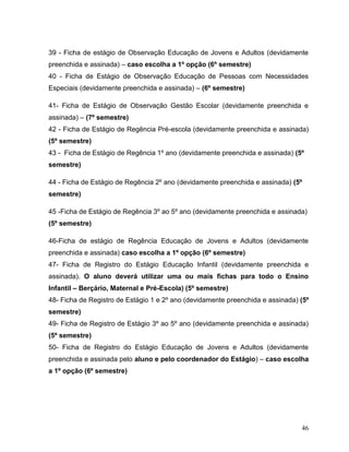 46
39 - Ficha de estágio de Observação Educação de Jovens e Adultos (devidamente
preenchida e assinada) – caso escolha a 1º opção (6º semestre)
40 - Ficha de Estágio de Observação Educação de Pessoas com Necessidades
Especiais (devidamente preenchida e assinada) – (6º semestre)
41- Ficha de Estágio de Observação Gestão Escolar (devidamente preenchida e
assinada) – (7º semestre)
42 - Ficha de Estágio de Regência Pré-escola (devidamente preenchida e assinada)
(5º semestre)
43 - Ficha de Estágio de Regência 1º ano (devidamente preenchida e assinada) (5º
semestre)
44 - Ficha de Estágio de Regência 2º ano (devidamente preenchida e assinada) (5º
semestre)
45 -Ficha de Estágio de Regência 3º ao 5º ano (devidamente preenchida e assinada)
(5º semestre)
46-Ficha de estágio de Regência Educação de Jovens e Adultos (devidamente
preenchida e assinada) caso escolha a 1º opção (6º semestre)
47- Ficha de Registro do Estágio Educação Infantil (devidamente preenchida e
assinada). O aluno deverá utilizar uma ou mais fichas para todo o Ensino
Infantil – Berçário, Maternal e Pré-Escola) (5º semestre)
48- Ficha de Registro de Estágio 1 e 2º ano (devidamente preenchida e assinada) (5º
semestre)
49- Ficha de Registro de Estágio 3º ao 5º ano (devidamente preenchida e assinada)
(5º semestre)
50- Ficha de Registro do Estágio Educação de Jovens e Adultos (devidamente
preenchida e assinada pelo aluno e pelo coordenador do Estágio) – caso escolha
a 1º opção (6º semestre)
 