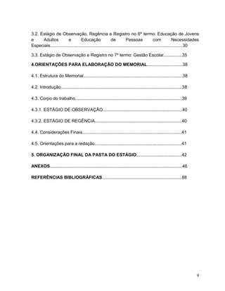 9
3.2. Estágio de Observação, Regência e Registro no 6º termo: Educação de Jovens
e Adultos e Educação de Pessoas com Necessidades
Especiais............................................................................................................30
3.3. Estágio de Observação e Registro no 7º termo: Gestão Escolar...............35
4.ORIENTAÇÕES PARA ELABORAÇÃO DO MEMORIAL.............................38
4.1. Estrutura do Memorial.................................................................................38
4.2. Introdução...................................................................................................38
4.3. Corpo do trabalho.......................................................................................39
4.3.1. ESTÁGIO DE OBSERVAÇÃO.................................................................40
4.3.2. ESTÁGIO DE REGÊNCIA.......................................................................40
4.4. Considerações Finais.................................................................................41
4.5. Orientações para a redação.......................................................................41
5. ORGANIZAÇÃO FINAL DA PASTA DO ESTÁGIO.....................................42
ANEXOS............................................................................................................46
REFERÊNCIAS BIBLIOGRÁFICAS.................................................................88
 
