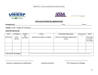 56
ANEXO H – Ficha de Estágio de Observação
FICHA DE ESTÁGIO DE OBSERVAÇÃO
Estagiário(a):_________________________________________________________R.A:____________________Turma:_______
Cidade: (onde o estágio foi realizado)__________________________________________________________________________
GESTÃO ESCOLAR
DATA
dd/mm/aa
HORÁRIO
Início-
término
HORAS
DE
ESTÁGIO
LOCAL
(escola onde realizou o estágio)
ATIVIDADE REALIZADA
(informar a atividade realizada pela
turma)
Grupament
o
VISTO
(Educador
a ou profª.
da escola)
Total Horas de Estágio ----------------------------------------------------------------------------------------------------------------------------
__________________________________ ____________________________
Carimbo e Assinatura do (a)Diretor(a) Carimbo da Escola Prof. Supervisor do Estágio
 