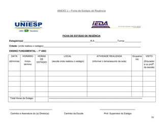 58
ANEXO J – Ficha de Estágio de Regência
FICHA DE ESTÁGIO DE REGÊNCIA
Estagiário(a):_____________________________________________________R.A:__________________Turma:_____________
Cidade: (onde realizou o estágio):_____________________________________________________________________________
ENSINO FUNDAMENTAL – 1º ANO
DATA
dd/mm/aa
HORÁRIO
Início-
término
HORAS
DE
ESTÁGIO
LOCAL
(escola onde realizou o estágio)
ATIVIDADE REALIZADA
(informar o tema/assunto da aula)
Grupame
nto
VISTO
(Educador
a ou profª.
da escola)
Total Horas de Estágio ----------------------------------------------------------------------------------------------------------------------------
__________________________________ ____________________________
Carimbo e Assinatura do (a) Diretor(a) Carimbo da Escola Prof. Supervisor do Estágio
 